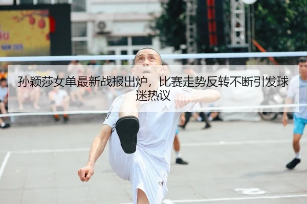 孙颖莎女单最新战报出炉，比赛走势反转不断引发球迷热议